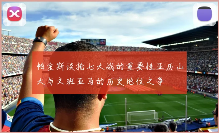 帕金斯谈抢七大战的重要性亚历山大与文班亚马的历史地位之争